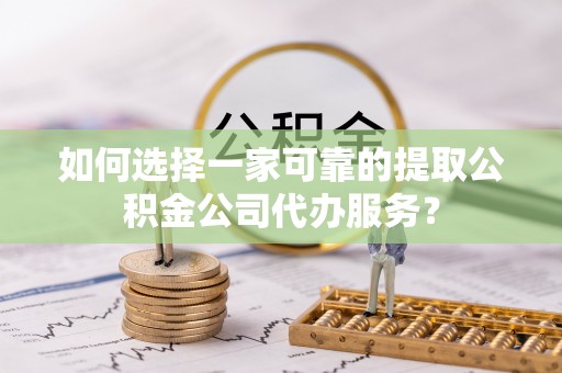 阿城如何选择一家可靠的提取公积金公司代办服务？