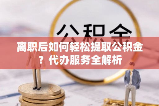 阿城离职后如何轻松提取公积金？代办服务全解析