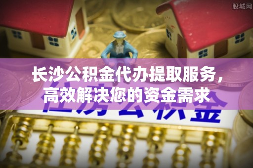 阿城长沙公积金代办提取服务，高效解决您的资金需求