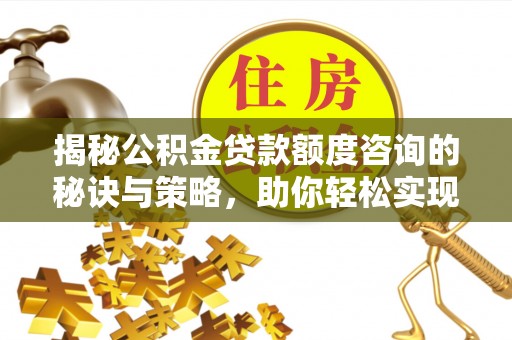 阿城揭秘公积金贷款额度咨询的秘诀与策略，助你轻松实现购房梦