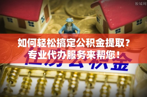阿城如何轻松搞定公积金提取？专业代办服务来帮您！
