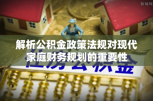 阿城解析公积金政策法规对现代家庭财务规划的重要性