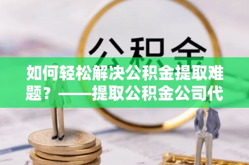 阿城如何轻松解决公积金提取难题？——提取公积金公司代办服务详解