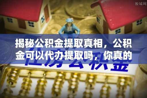 阿城揭秘公积金提取真相，公积金可以代办提取吗，你真的了解吗？
