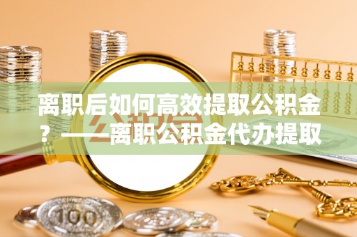 阿城离职后如何高效提取公积金？——离职公积金代办提取全流程解析