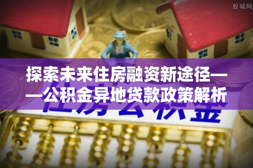 阿城探索未来住房融资新途径——公积金异地贷款政策解析与实践