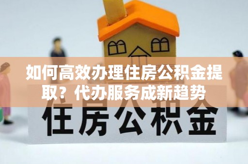 阿城如何高效办理住房公积金提取？代办服务成新趋势
