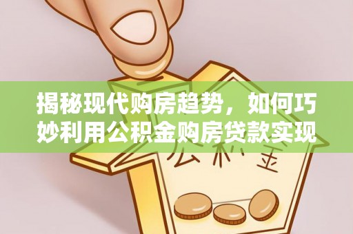 阿城揭秘现代购房趋势，如何巧妙利用公积金购房贷款实现置业梦想