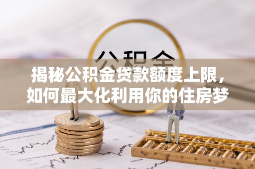 阿城揭秘公积金贷款额度上限，如何最大化利用你的住房梦想资金？