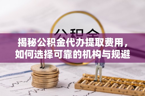 阿城揭秘公积金代办提取费用，如何选择可靠的机构与规避潜在风险