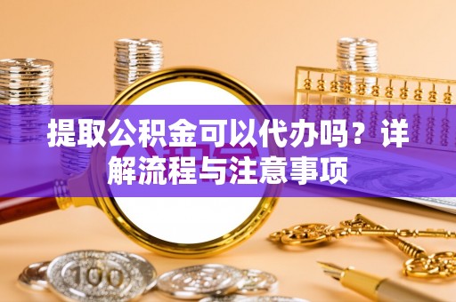 阿城提取公积金可以代办吗？详解流程与注意事项