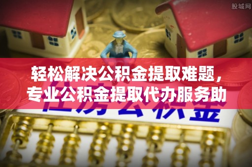 阿城轻松解决公积金提取难题，专业公积金提取代办服务助您无忧