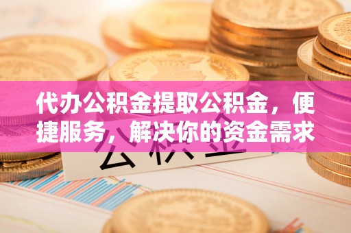 阿城代办公积金提取公积金，便捷服务，解决你的资金需求