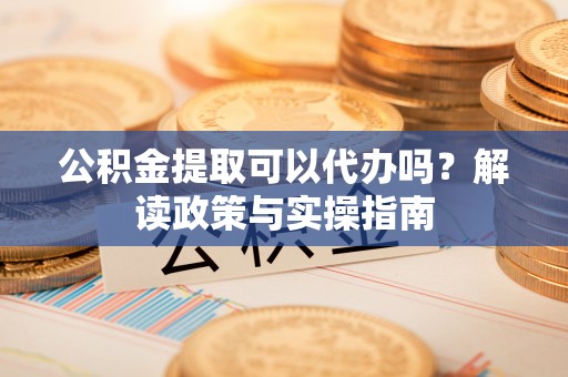 阿城公积金提取可以代办吗？解读政策与实操指南
