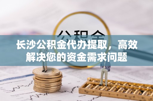 阿城长沙公积金代办提取，高效解决您的资金需求问题