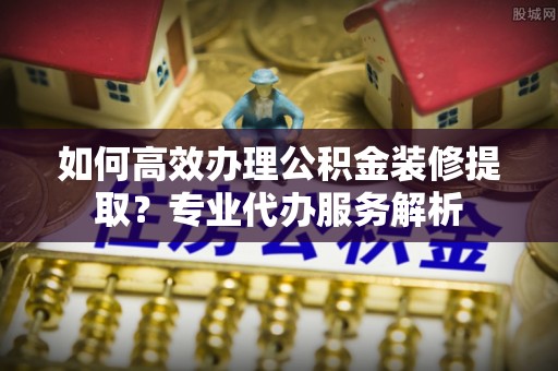 阿城如何高效办理公积金装修提取？专业代办服务解析