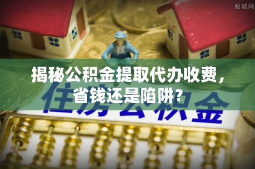 阿城揭秘公积金提取代办收费，省钱还是陷阱？