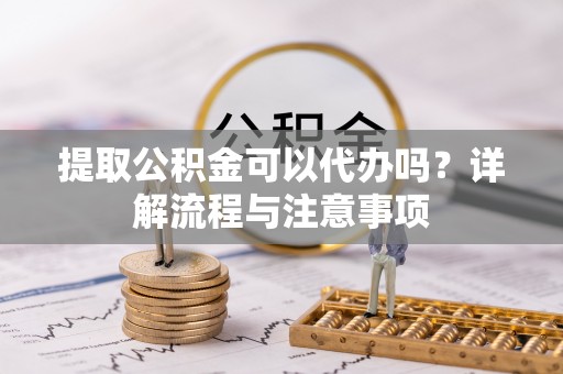 阿城提取公积金可以代办吗？详解流程与注意事项