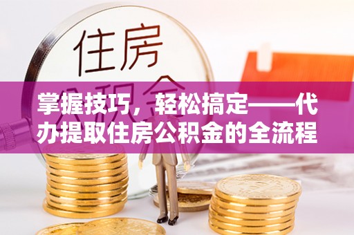 阿城掌握技巧，轻松搞定——代办提取住房公积金的全流程解析