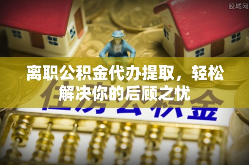 阿城离职公积金代办提取，轻松解决你的后顾之忧