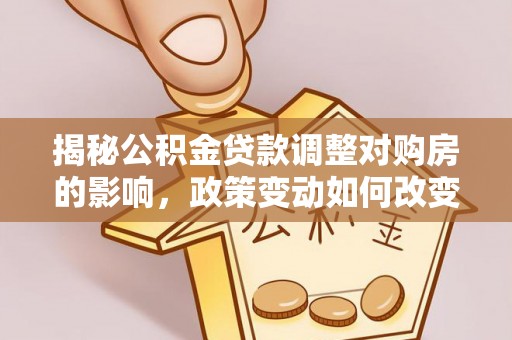 阿城揭秘公积金贷款调整对购房的影响，政策变动如何改变你的买房计划