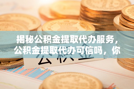 阿城揭秘公积金提取代办服务，公积金提取代办可信吗，你需要知道的真相
