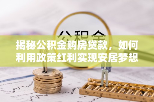 阿城揭秘公积金购房贷款，如何利用政策红利实现安居梦想