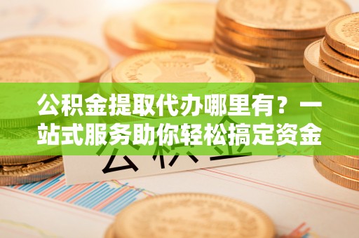 阿城公积金提取代办哪里有？一站式服务助你轻松搞定资金难题