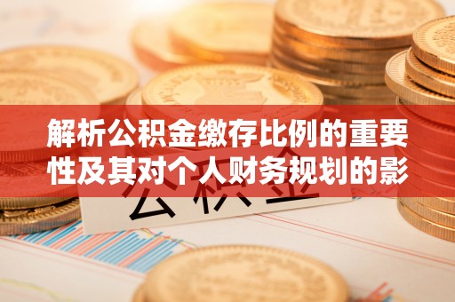 阿城解析公积金缴存比例的重要性及其对个人财务规划的影响