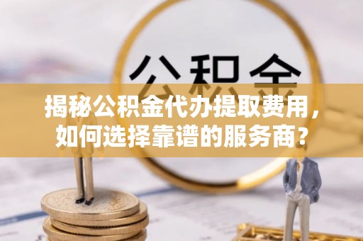 阿城揭秘公积金代办提取费用，如何选择靠谱的服务商？
