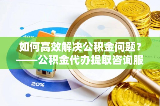 阿城如何高效解决公积金问题？——公积金代办提取咨询服务指南