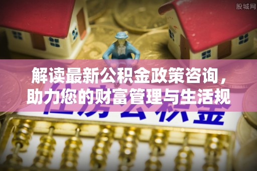 阿城解读最新公积金政策咨询，助力您的财富管理与生活规划