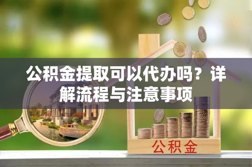 阿城公积金提取可以代办吗？详解流程与注意事项