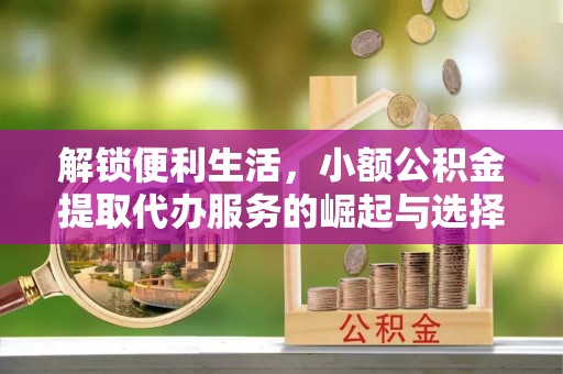 阿城解锁便利生活，小额公积金提取代办服务的崛起与选择