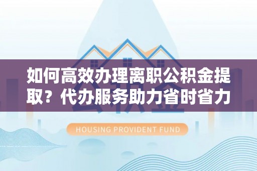 阿城如何高效办理离职公积金提取？代办服务助力省时省力