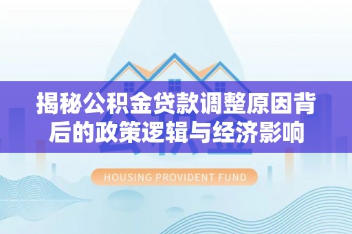 阿城揭秘公积金贷款调整原因背后的政策逻辑与经济影响