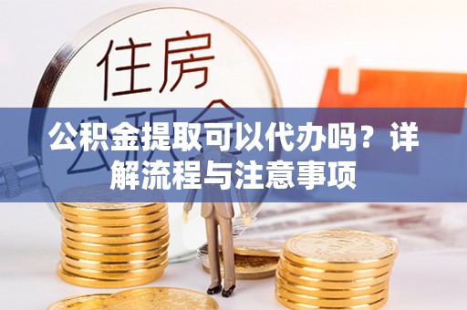 阿城公积金提取可以代办吗？详解流程与注意事项
