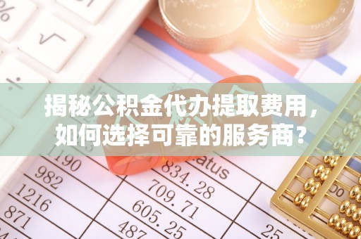 阿城揭秘公积金代办提取费用，如何选择可靠的服务商？