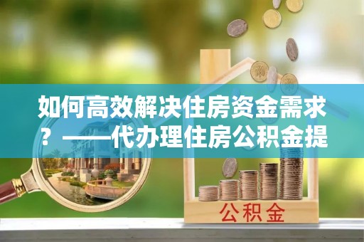 阿城如何高效解决住房资金需求？——代办理住房公积金提取服务全解析
