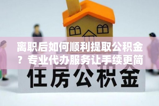阿城离职后如何顺利提取公积金？专业代办服务让手续更简单