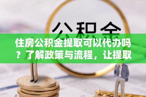阿城住房公积金提取可以代办吗？了解政策与流程，让提取更便捷
