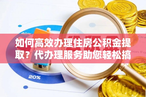 阿城如何高效办理住房公积金提取？代办理服务助您轻松搞定