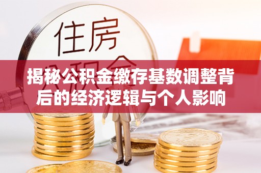 阿城揭秘公积金缴存基数调整背后的经济逻辑与个人影响