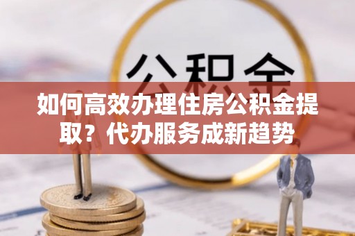 阿城如何高效办理住房公积金提取？代办服务成新趋势
