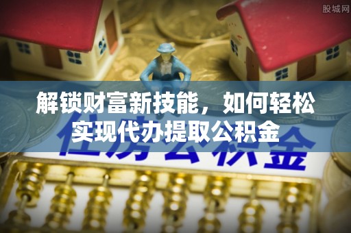 阿城解锁财富新技能，如何轻松实现代办提取公积金