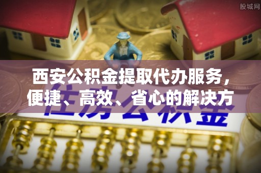 阿城西安公积金提取代办服务，便捷、高效、省心的解决方案
