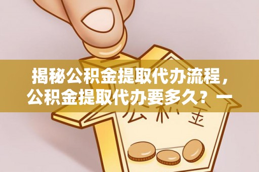 阿城揭秘公积金提取代办流程，公积金提取代办要多久？一文读懂