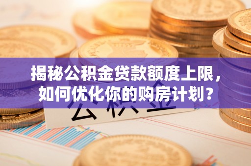 阿城揭秘公积金贷款额度上限，如何优化你的购房计划？