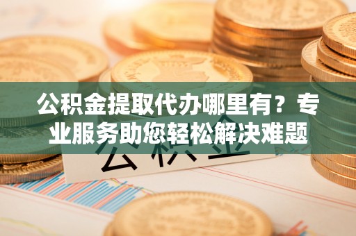 阿城公积金提取代办哪里有？专业服务助您轻松解决难题