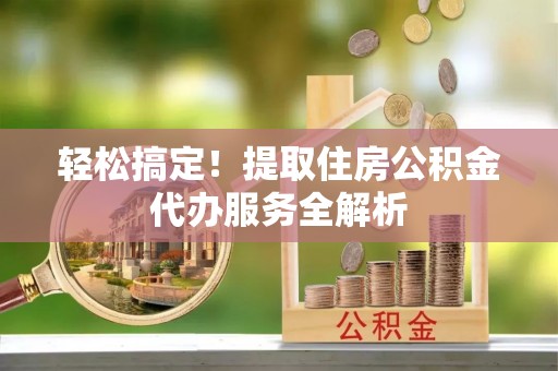 阿城轻松搞定！提取住房公积金代办服务全解析